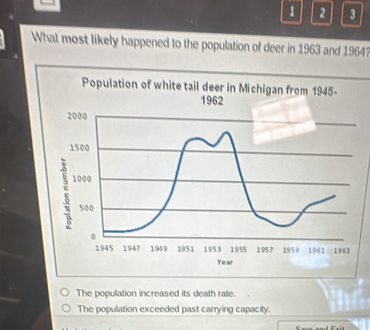 1 2 3
What most likely happened to the population of deer in 1963 and 1964?
The population increased its death rate.
The population exceeded past carrying capacity.
Sava and Ex i