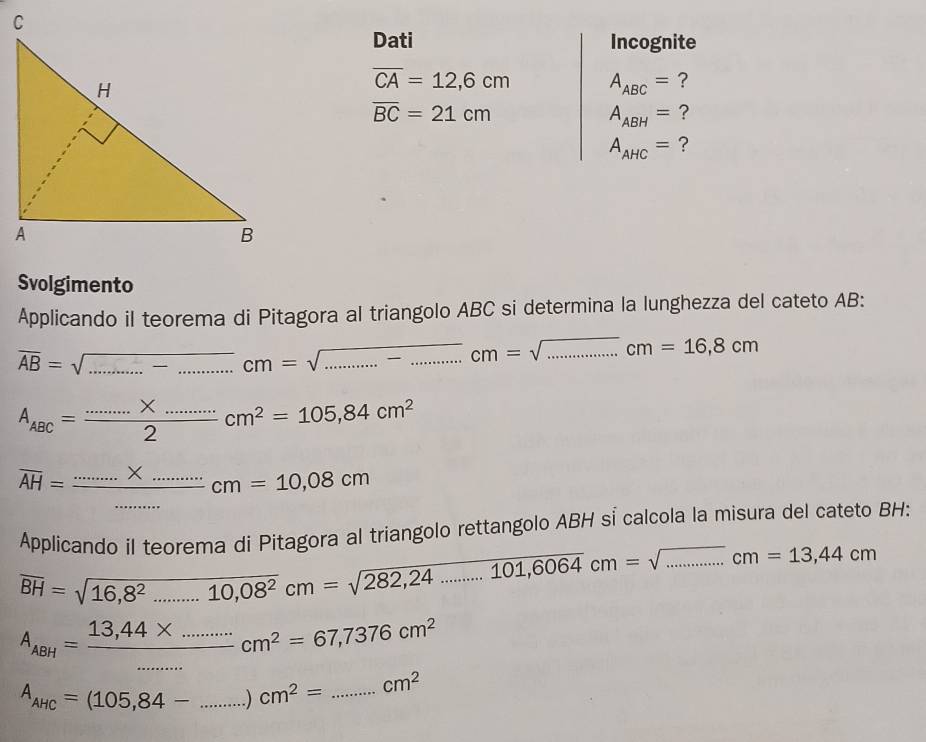 Dati Incognite
overline CA=12,6cm A_ABC= ?
overline BC=21cm
A_ABH= ?
A_AHC= ? 
Svolgimento 
Applicando il teorema di Pitagora al triangolo ABC si determina la lunghezza del cateto AB : 
_ overline AB=sqrt(...)cm=sqrt(...)cm =sqrt(..........).cm=sqrt(.........)cm=1= 16,8cm
A_ABC= (......* ......)/2 cm^2=105,84cm^2
overline AH=frac ............* .........cmcm=10.08cm
Applicando il teorema di Pitagora al triangolo rettangolo ABH sỉ calcola la misura del cateto BH :
overline BH=sqrt(16,8^2.......10,08^2)cm=sqrt(282,24........101,6064)cm=sqrt(............)cm=13,44cm
A_ABH= (13,44* ........)/.... cm^2=67,7376cm^2
A_AHC=(105,84-...)cm^2= _  _  cm^2