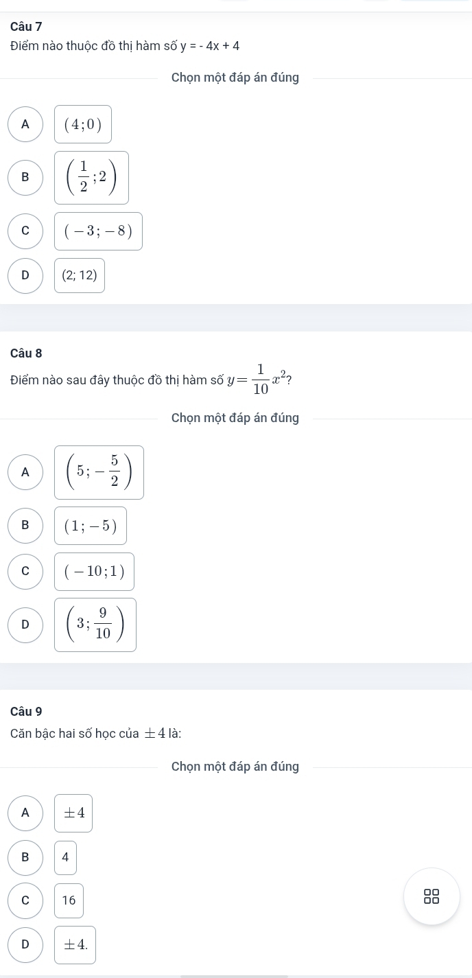 Điểm nào thuộc đồ thị hàm số y=-4x+4
Chọn một đáp án đúng
A (4;0)
B ( 1/2 ;2)
C (-3;-8)
D (2;12)
Câu 8
Điểm nào sau đây thuộc đồ thị hàm số y= 1/10 x^2 2
Chọn một đáp án đúng
A (5;- 5/2 )
B (1;-5)
C (-10;1)
D (3; 9/10 )
Câu 9
Căn bậc hai số học của ± 4 là:
_Chọn một đáp án đúng
A ±4
B 4
C 16
D ±4.