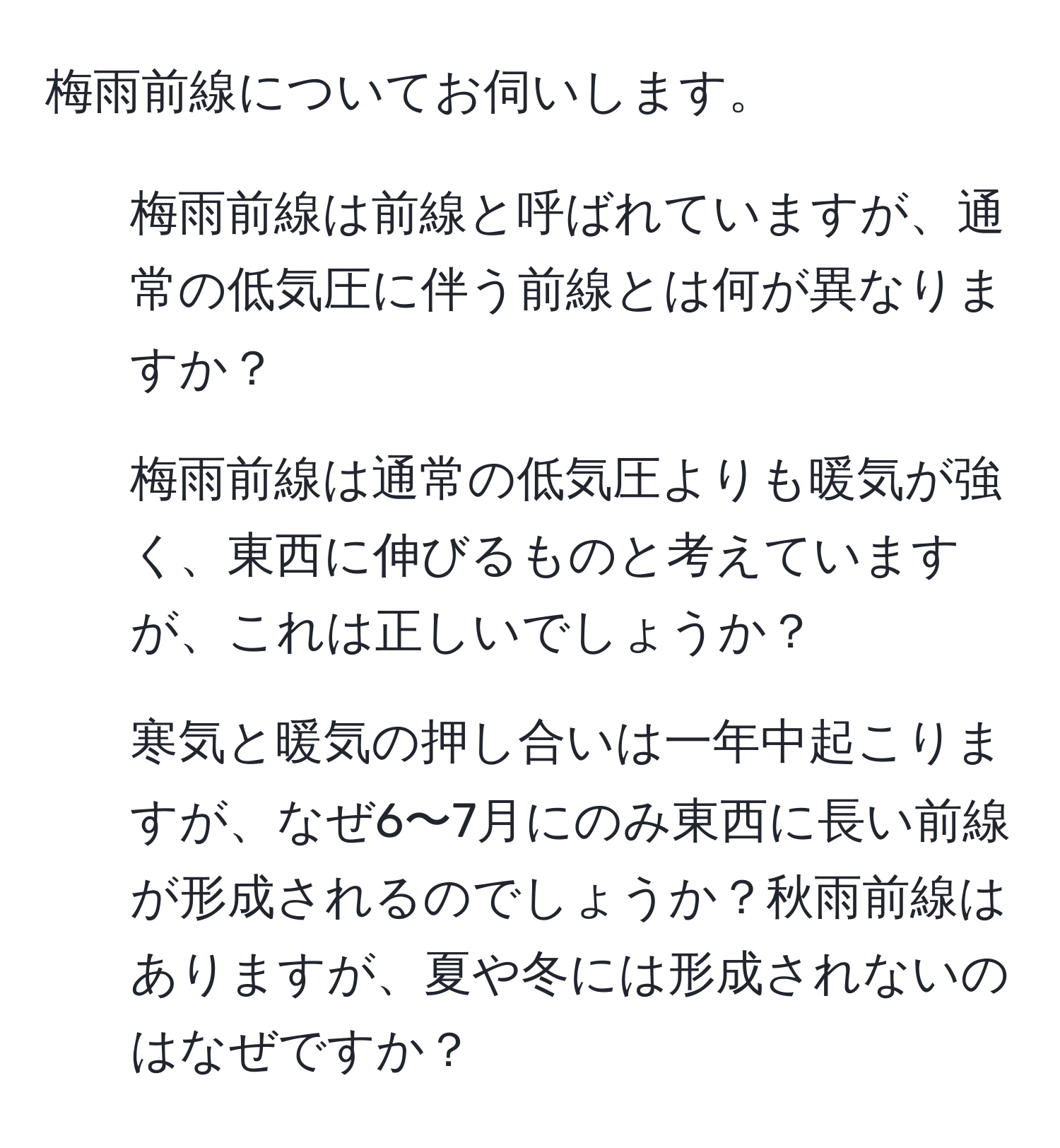 梅雨前線についてお伺いします。  
1. 梅雨前線は前線と呼ばれていますが、通常の低気圧に伴う前線とは何が異なりますか？  
2. 梅雨前線は通常の低気圧よりも暖気が強く、東西に伸びるものと考えていますが、これは正しいでしょうか？  
3. 寒気と暖気の押し合いは一年中起こりますが、なぜ6〜7月にのみ東西に長い前線が形成されるのでしょうか？秋雨前線はありますが、夏や冬には形成されないのはなぜですか？