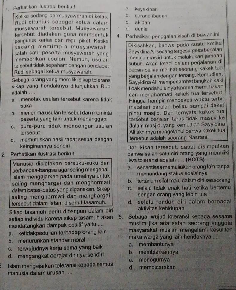 Perhatikan ilustrasi berikut! a. keyakinan
Ketika sedang bermusyawarah di kelas b. sarana ibadah
Rudi ditunjuk sebagai ketua dalam c. akidah
musyawarah tersebut. Musyawarah d. dunia
tersebut diadakan guna membentuk 
pengurus kerlas dan regu piket. Ketika 4. Perhatikan penggalan kisah di bawah ini
sedang memimpin musyawarah, Dikisahkan, bahwa pada suatu ketika
salah satu peserta musyawarah yang Sayyidina Ali sedang tergesa-gesa berjalan
memberikan usulan. Namun, usulan menuju masjid untuk melakukan jamaah
tersebut tidak sepaham dengan pendapat subuh. Akan tetapi dalam perjalanan di
Rudi sebagai ketua musyawarah. depan beliau melihat seorang kakek tua
Sebagai orang yang memiliki sikap toleransi yang berjalan dengan tenang. Kemudian.
sikap yang hendaknya ditunjukkan Rudi Sayyidina Ali memperlambat langkah kaki
adalah .... tidak mendahuluinya karena memuliakan
a. menolak usulan tersebut karena tidak dan menghormati kakek tua tersebut.
suka Hingga hampir mendekati waktu terbit
matahari barulah beliau sampai dekat
b. menerima usulan tersebut dan meminta pintu masjid. Dan ternyata kakek tua
peserta yang lain untuk menanggapi tersebut berjalan terus tidak masuk ke
c. pura-pura tidak mendengar usulan dalam masjid, yang kemudian Sayyidina
tersebut Ali akhirnya mengetahui bahwa kakek tua
d. memutuskan hasil rapat sesuai dengan tersebut adalah seorang Nasrani.
keinginannya sendiri Dari kisah tersebut, dapat disimpulkan
2. Perhatikan ilustrasi berikut! bahwa salah satu ciri orang yang memiliki
Manusia diciptakan bersuku-suku dan jiwa toleransi adalah .... (HOTS)
berbangsa-bangsa agar saling mengenal. a. senantiasa memuliakan orang lain tanpa
Islam mengajarkan pada umatnya untuk memandang status sosialnya
saling menghargai dan menghormati b. tertanam sifat malu dalam diri seseorang
dalam batas-batas yang digariskan. Sikap c. selalu tidak enak hati ketika bertemu
saling menghormati dan menghargai dengan orang yang lebih tua
tersebut dalam Islam disebut tasamuh. d. selalu rendah diri dalam berbagai
Sikap tasamuh perlu dibangun dalam diri aktivitas kehidupan
setiap individu karena sikap tasamuh akan 5. Sebagai wujud toleransi kepada sesama
mendatangkan dampak positif yaitu .... muslim jika ada salah seorang anggota
a. ketidakpedulian terhadap orang lain masyarakat muslim mengalami kesulitan
b. menurunkan standar moral maka warga yang lain hendaknya ....
c. terwujudnya kerja sama yang baik a. membantunya
d. mengangkat derajat dirinya sendiri b. membiarkannya
c. menegurnya
3. Islam mengajarkan toleransí kepada semua d. membicarakan
manusia dalam urusan ....