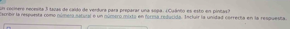 Un cocinero necesita 3 tazas de caldo de verdura para preparar una sopa. ¿Cuánto es esto en pintas? 
Escribir la respuesta como número natural o un número mixto en forma reducida. Incluir la unidad correcta en la respuesta.