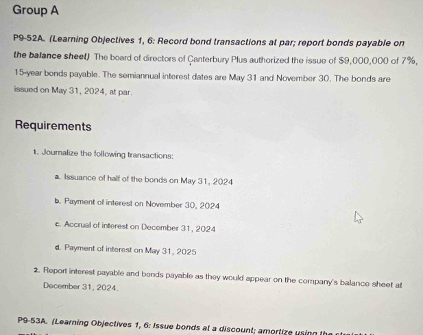 Group A 
P9-52A. (Learning Objectives 1, 6: Record bond transactions at par; report bonds payable on 
the balance sheet) The board of directors of Canterbury Plus authorized the issue of $9,000,000 of 7%,
15-year bonds payable. The semiannual interest dates are May 31 and November 30. The bonds are 
issued on May 31, 2024, at par. 
Requirements 
1. Journalize the following transactions: 
a. Issuance of half of the bonds on May 31, 2024 
b. Payment of interest on November 30, 2024 
c. Accrual of interest on December 31, 2024 
d. Payment of interest on May 31, 2025 
2. Report interest payable and bonds payable as they would appear on the company's balance sheet at 
December 31, 2024. 
P9-53A. (Learning Objectives 1, 6: Issue bonds at a discount; amortize using t