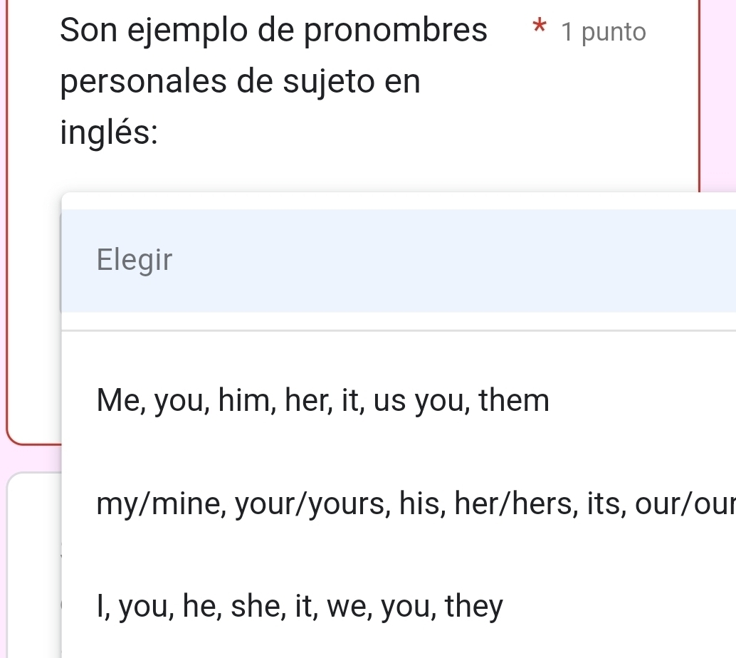 Son ejemplo de pronombres * 1 punto
personales de sujeto en
inglés:
Elegir
Me, you, him, her, it, us you, them
my/mine, your/yours, his, her/hers, its, our/our
I, you, he, she, it, we, you, they