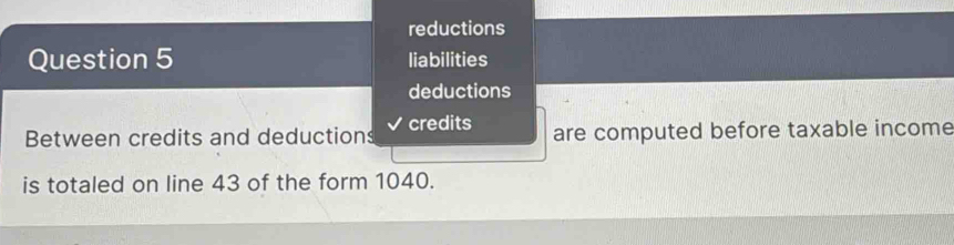 reductions 
Question 5 liabilities 
deductions 
Between credits and deductions credits are computed before taxable income 
is totaled on line 43 of the form 1040.