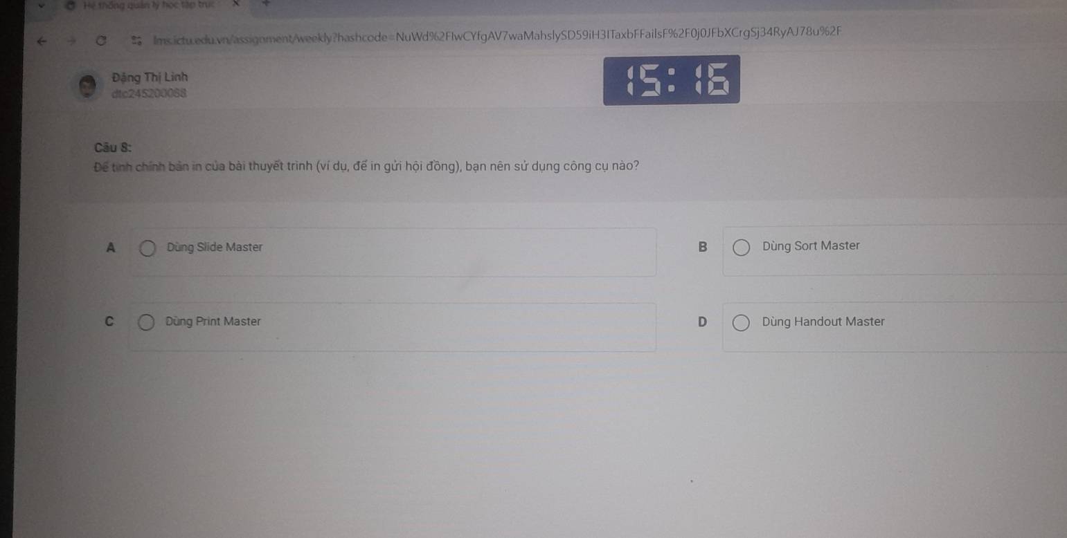 Hệ thống quản lý học tập trc
Ims.ictu.edu.vn/assignment/weekly?hashcode=NuWd%2FIwCYfgAV7waMahslySD59iH3ITaxbFFailsF%2F0j0JFbXCrgSj34RyAJ78u%2F
Đặng Thị Linh
dtc245200088
 5:beginarrayr circ  endarray  beginarrayr 4encloselongdiv □  □ endarray
Câu 8:
Để tinh chính bản in của bài thuyết trình (ví dụ, đế in gửi hội đồng), bạn nên sử dụng công cụ nào?
A Dùng Slide Master B Dùng Sort Master
C Dùng Print Master D Dùng Handout Master