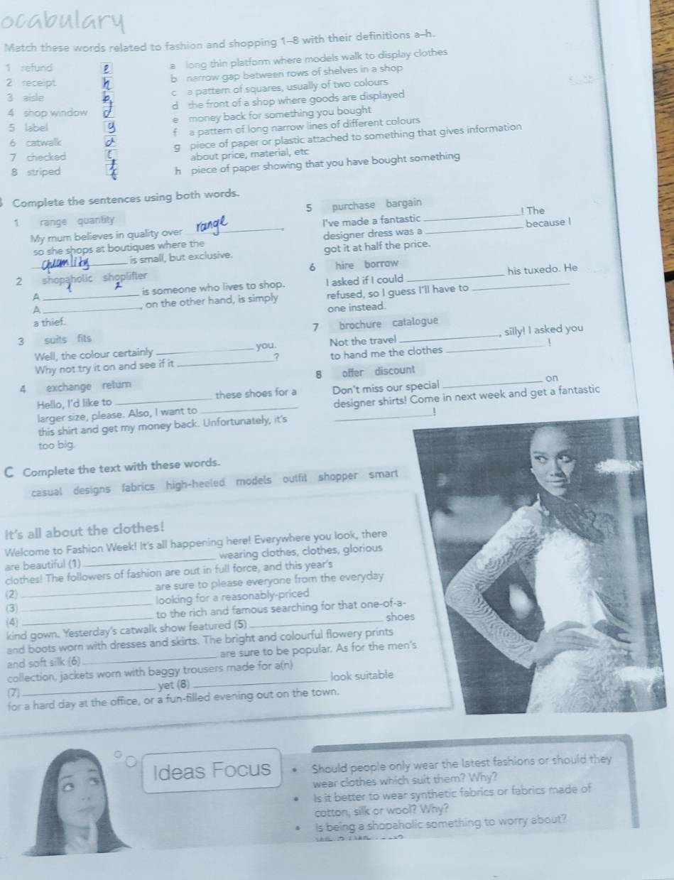 ocabulary
Match these words related to fashion and shopping 1-8 with their definitions a--h.
1 refund 2 a long thin platform where models walk to display clothes
2 receipt
b  narrow gap between rows of shelves in a shop 
3 aisle ch a pattern of squares, usually of two colours
4 shop window d the front of a shop where goods are displayed 
5 label e money back for something you bought 
6 catwalk f a pattern of long narrow lines of different colours
7 checked g  piece of paper or plastic attached to something that gives information
about price, material, etc
8 striped
h piece of paper showing that you have bought something
Complete the sentences using both words.
1 range quantity 5 purchase bargain_
My mum believes in quality over _I've made a fantastic _! The
so she shops at boutiques where the designer dress was a because l
is small, but exclusive. got it at half the price.
2 shopaholic shoplifter 6 hire borrow__
his tuxedo. He
^ is someone who lives to shop. I asked if I could
A_ _, on the other hand, is simply refused, so I guess I'll have to
a thief. one instead.
3 suits fits 7 brochure catalogue
Well, the colour certainly _you. Not the travel _silly! I asked you
Why not try it on and see if it _to hand me the clothes
8
4 exchange retur offer discount_
on
Hello, I'd like to __these shoes for a Don't miss our special
larger size, please. Also, I want to designer shirts! Come in next week and get a fantastic
this shirt and get my money back. Unfortunately, it's
too big.
C Complete the text with these words.
casual designs fabrics high-heeled models outfit shopper smart
It's all about the clothes!
Welcome to Fashion Week! It's all happening here! Everywhere you look, there
are beautiful (1) _wearing clothes, clothes, glorious
clothes! The followers of fashion are out in full force, and this year's
(2) _are sure to please everyone from the everyday 
(3) looking for a reasonably-priced
(4) __to the rich and famous searching for that one-of-a-
shoe
kind gown. Yesterday's catwalk show featured (5)
and boots worn with dresses and skirts. The bright and colourful flowery prints
and soft silk (6) _are sure to be popular. As for the men
collection, jackets worn with baggy trousers made for a(n)
7) _yet (8) look suitable
for a hard day at the office, or a fun-filled evening out on the town.
Ideas Focus Should people only wear the latest fashions or should they
wear clothes which suit them? Why?
ls it better to wear synthetic fabrics or fabrics made of
cotton, silk or wool? Why?
Is being a shopaholic something to worry about?