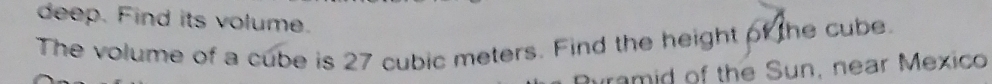 deep. Find its volume. 
The volume of a cube is 27 cubic meters. Find the height of the cube. 
aramid of the Sun, near Mexico