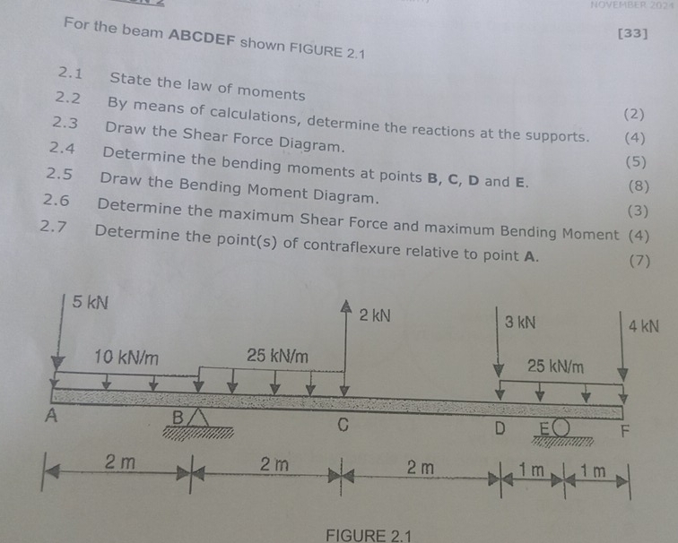 NOVEMBER 2024 
[33] 
For the beam ABCDEF shown FIGURE 2.1 
2.1 State the law of moments 
(2) 
2.2 By means of calculations, determine the reactions at the supports. (4) 
2.3 Draw the Shear Force Diagram. 
(5) 
2.4 Determine the bending moments at points B, C, D and E. 
(8) 
2.5 Draw the Bending Moment Diagram. 
(3) 
2.6 Determine the maximum Shear Force and maximum Bending Moment (4) 
2.7 Determine the point(s) of contraflexure relative to point A. (7) 
FIGURE 2.1