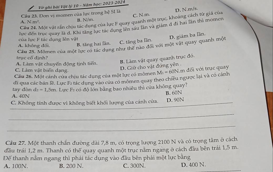 Vở ghi bài Vật lý 10 - Năm học: 2023-2024
Câu 23. Đơn vị momen của lực trong hệ SI là
B. N/m. C. N.m. D. N.m/s.
Câu 24. Một vật rắn chịu tác dụng của lực F quay quanh một trục, khoảng cách từ giá của
A. N.m^2.
lực đến trục quay là d. Khi tăng lực tác dụng lên sáu lần và giảm d đi hai lần thì momen
của lực F tác dụng lên vật
D. giảm ba lần.
A. không đổi. B. tăng hai lần. C. tăng ba lần.
Câu 25. Mômen của một lực có tác dụng như thế nào đối với một vật quay quanh một
trục cố định?
A. Làm vật chuyển động tịnh tiến. B. Làm vật quay quanh trục đó.
C. Làm vật biến dạng.
D. Giữ cho vật đứng yên .
Câu 26. Một cánh cửa chịu tác dụng của một lực có mômen M_1=60N.m đối với trục quay
đi qua các bản lề. Lực F2 tác dụng vào cửa có mômen quay theo chiều ngược lại và có cánh
tay đòn d_2=1,5m 1. Lực F2 có độ lớn bằng bao nhiêu thì cửa không quay?
B. 60N
A. 40N
C. Không tính được vì không biết khối lượng của cánh cửa. D. 90N
_
_
Câu 27. Một thanh chắn đường dài 7,8 m, có trọng lượng 2100 N và có trọng tâm ở cách
đầu trái 1,2 m. Thanh có thể quay quanh một trục nằm ngang ở cách đầu bên trái 1,5 m.
Để thanh nằm ngang thì phải tác dụng vào đầu bên phải một lực bằng
A. 100N. B. 200 N. C. 300N. D. 400 N.