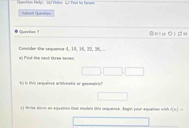 Question Help: L Video D Post to forum 
Submit Question 
Question 7 □ 0/1 pt つ 3 99 
Consider the sequence 4, 10, 16, 22, 28,... 
a) Find the next three terms:
□ ,□ ,□
b) Is this sequence arithmetic or geometric? 
□ 
c) Write down an equation that models this sequence. Begin your equation with t(n)=
△ ADC□