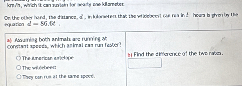 km/h, which it can sustain for nearly one kilometer.
On the other hand, the distance, d , in kilometers that the wildebeest can run in t hours is given by the
equation d=86.6t. 
a) Assuming both animals are running at
constant speeds, which animal can run faster?
The American antelope b) Find the difference of the two rates.
The wildebeest
They can run at the same speed.