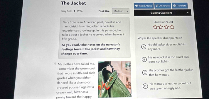 The Jacket ◀ Read Aloud Annotate + Translate
Gary Soto 1986 Font Size Medium Guiding Questions
Gary Soto is an American poet, novelist, and Question 1 l 4
memoirist. His writing often reflects his
experiences growing up. In this passage, he
talks about a jacket he received when he was in
fifth grade. Why is the speaker disappointed?
As you read, take notes on the narrator's His old jacket does not fit him
feelings toward the jacket and how they A any more.
change over time.
B His new jacket is too small and
I1 My clothes have failed me.does not fit him.
I remember the green coat
that I wore in fifth and sixthC His brother got the leather jacket
grades when you eitherthat he wanted.
danced like a champ or
pressed yourself against aHe wanted a leather jacket but
D
greasy wall, bitter as awas given an ugly one.
penny toward the happy