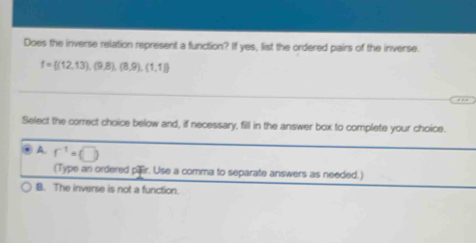 Does the inverse relation represent a function? If yes, list the ordered pairs of the inverse.
f= (12,13),(9,8),(8,9),(1,1)
Select the correct choice below and, if necessary, fill in the answer box to complete your choice.
A. r^(-1)=(□ )
(Type an ordered pair. Use a comma to separate answers as needed.)
B. The inverse is not a function.