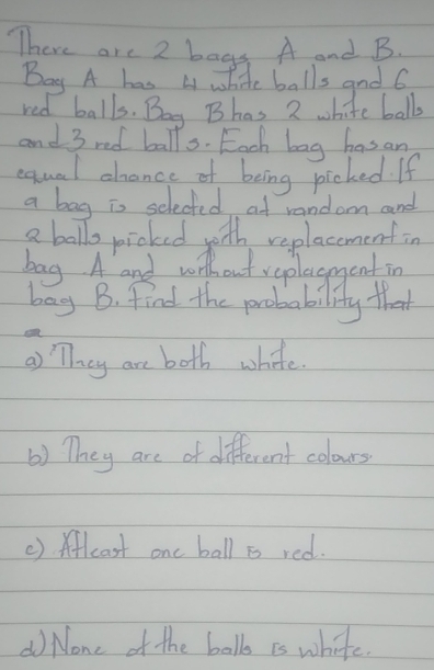 There are 2 bags. A and B. 
Bay A has 4 white balls and 6
red balls. Boy Bhas 2 white ball 
and 3 red balls. Each bag has an 
equal chance of being picked. If 
a bag is selected at random and 
a ballo picked yoth replacemenfin 
bag A and without veplacment in 
bag B. find the probability that 
a) They are both white. 
() They are of different colours 
() Aflcast one ball is red. 
( None of the ball is white.