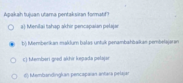 Apakah tujuan utama pentaksiran formatif?
a) Menilai tahap akhir pencapaian pelajar
b) Memberikan maklum balas untuk penambahbaikan pembelajaran
c) Memberi gred akhir kepada pelajar
d) Membandingkan pencapaian antara pelajar