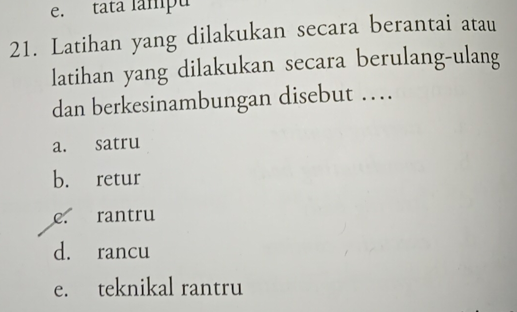 e. tata lampu
21. Latihan yang dilakukan secara berantai atau
latihan yang dilakukan secara berulang-ulang
dan berkesinambungan disebut …
a. satru
b. retur
e. rantru
d. rancu
e. teknikal rantru