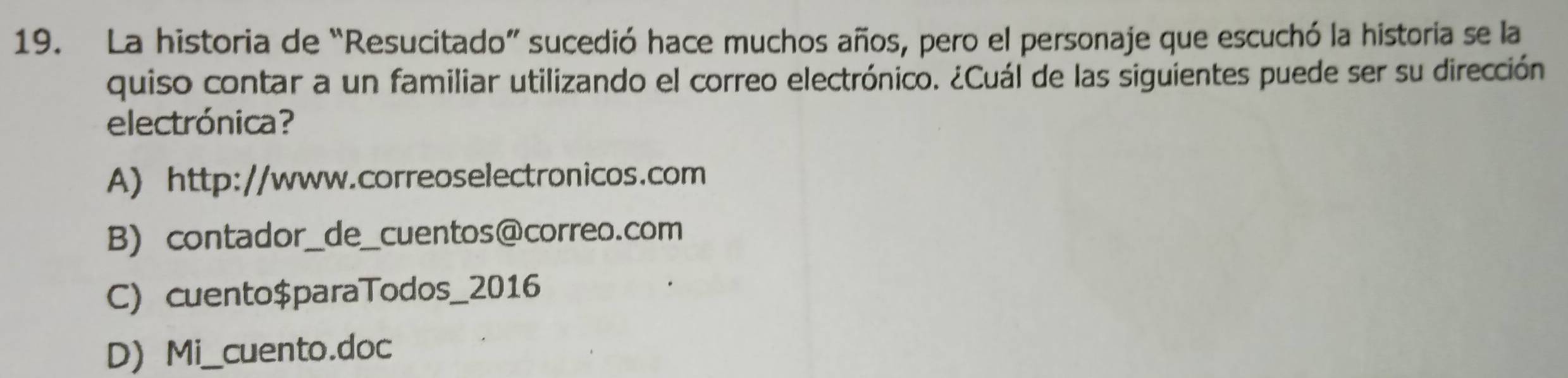 La historia de “Resucitado” sucedió hace muchos años, pero el personaje que escuchó la historia se la
quiso contar a un familiar utilizando el correo electrónico. ¿Cuál de las siguientes puede ser su dirección
electrónica?
A) http://www.correoselectronicos.com
B) contador_de_cuentos@correo.com
C) cuento$paraTodos_2016
D Mi_cuento.doc