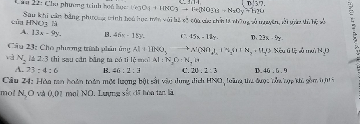 Cho phương trình hoá học: Fe3O4+HNO3to Fe(NO3)3+NxOy+H2O C. 3 /14 D, 3/7.
Sau khi cân bằng phương trình hoá học trên với hệ số của các chất là những số nguyên, tối giản thì hệ số
của HNO3 là
A. 13x-9y. B. 46x-18y. 45x-18y. 
C.
D. 23x-9y. 
Câu 23: Cho phương trình phản imgAl+HNO_3to Al(NO_3)_3+N_2O+N_2+H_2O. Nếu ti lệ số mol N_2O
và N_2 là 2:3 thì sau cân bằng ta có tỉ lệ mol Al : N_2O:N_2la
A. 23:4:6 B. 46:2:3 C. 20:2:3 D. 46:6:9
Câu 24: Hòa tan hoàn toàn một lượng bột sắt vào dung dịch loãng thu được hỗn hợp khí gồm 0,015
HNO_3
mol N_2O 0 và 0,01 mol NO. Lượng sắt đã hòa tan là