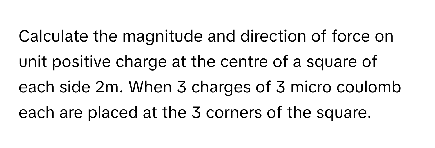 Calculate the magnitude and direction of force on unit positive charge at the centre of a square of each side 2m. When 3 charges of 3 micro coulomb each are placed at the 3 corners of the square.