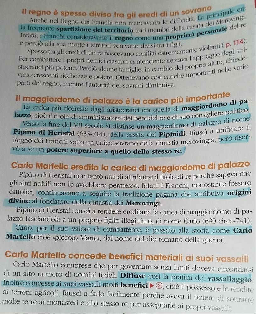 Il regno è spesso diviso tra gli eredi di un sovrano
Anche nel Regno dei Franchi non mancavano le difficoltà. La principale era
la frequente spartizione del territorio tra i membri della casata dei Merovingi.
Infatti, i Franchi consideravano il regno come una proprietà personale del re
e perció alla sua morte i territori venivano divisi tra i figli.
Spesso tra gli eredi di un re nascevano conflitti estremamente violenti ( p. 114).
Per combattere i propri nemici ciascun contendente cercava l'appoggio degli ari-
stocratici più potenti. Perciò alcune famiglie, in cambio del proprio aiuto, chiede-
vano crescenti ricchezze e potere. Ottenevano così cariche importanti nelle varie
parti del regno, mentre l'autorità dei sovrani diminuiva.
II maggiordomo di palazzo è la carica più importante
La carica più ricercata dagli aristocratici era quella di maggiordomo di pa
lazzo, cioè il ruolo di amministratore dei beni del re e di suo consigliere político.
Verso la fine del VII secolo si distinse un maggiordomo di palazzo di nome
Pipino di Heristal (635-714), della casata dei Pipinidi. Riuscì a unificare il
Regno dei Franchi sotto un unico sovrano della dinastia merovingia, però riser
và a sé un potere superiore a quello dello stesso re.
Carlo Martello eredita la carica di maggiordomo di palazzo
Pipino di Heristal non tentò mai di attribuirsi il titolo di re perché sapeva che
gli altri nobili non lo avrebbero permesso. Infatti i Franchi, nonostante fossero
cattolici, continuavano a seguire la tradizione pagana che attribuiva origini
divine al fondatore della dinastia dei Merovingi.
Pipino di Heristal rouscì a rendere ereditaria la carica di maggiordomo di pa-
lazzo lasciandola a un proprio figlio illegittimo, di nome Carlo (690 circa-741).
Carlo, per il suo valore di combattente, è passato alla storia come Carlo
Martello cioè «piccolo Marte», dal nome del dio romano della guerra.
Carlo Martello concede benefici materiali ai suoi vassalli
Carlo Martello comprese che per governare senza limiti doveva circondarsi
di un alto numero di uomini fedeli. Diffuse cosí la pratica del vassallaggio.
Inoltre concesse ai suoi vassalli molti benefici ▶ ②, cioè il possesso e le rendite
di terreni agricoli. Riuscì a farlo facilmente perché aveva il potere di sottrarre
molte terre ai monasteri e allo stesso re per assegnarle ai propri vassalli.