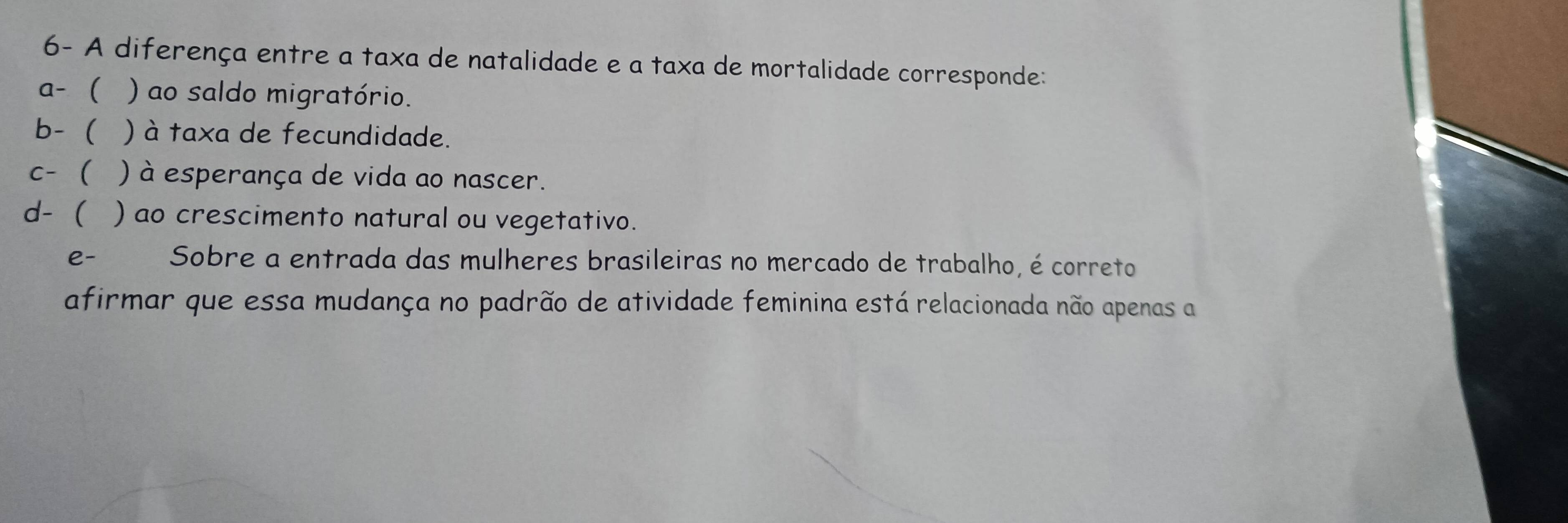 6- A diferença entre a taxa de natalidade e a taxa de mortalidade corresponde:
a-  ) ao saldo migratório.
b- ) à taxa de fecundidade.
c- ) à esperança de vida ao nascer.
d-  ) ao crescimento natural ou vegetativo.
e- Sobre a entrada das mulheres brasileiras no mercado de trabalho, é correto
afirmar que essa mudança no padrão de atividade feminina está relacionada não apenas a