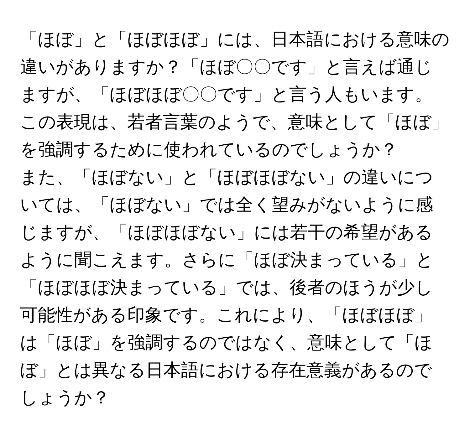 「ほぼ」と「ほぼほぼ」には、日本語における意味の違いがありますか？「ほぼ〇〇です」と言えば通じますが、「ほぼほぼ〇〇です」と言う人もいます。この表現は、若者言葉のようで、意味として「ほぼ」を強調するために使われているのでしょうか？

また、「ほぼない」と「ほぼほぼない」の違いについては、「ほぼない」では全く望みがないように感じますが、「ほぼほぼない」には若干の希望があるように聞こえます。さらに「ほぼ決まっている」と「ほぼほぼ決まっている」では、後者のほうが少し可能性がある印象です。これにより、「ほぼほぼ」は「ほぼ」を強調するのではなく、意味として「ほぼ」とは異なる日本語における存在意義があるのでしょうか？