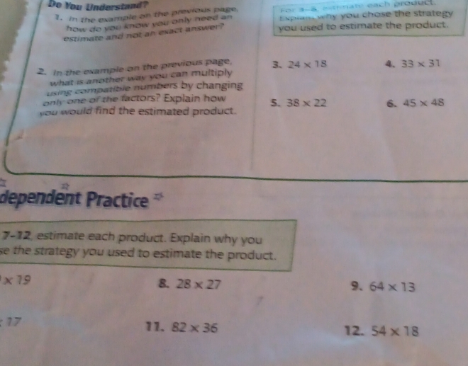 Do You Understand? 
1. In the example on the previous page For 3-5, estmat each produd. 
how do you know you only need an Explan why you chose the strategy 
estimate and not an exact answer? you used to estimate the product. 
2. In the example on the previous page, 3. 24* 18 4. 33* 31
what is another way you can multiply 
using compatible numbers by changing 
only one of the factors? Explain how 5. 38* 22 6. 45* 48
you would find the estimated product. 
dependent Practice 
7-12, estimate each product. Explain why you 
se the strategy you used to estimate the product.
* 19
8. 28* 27 9. 64* 13
17
11. 82* 36 12. 54* 18