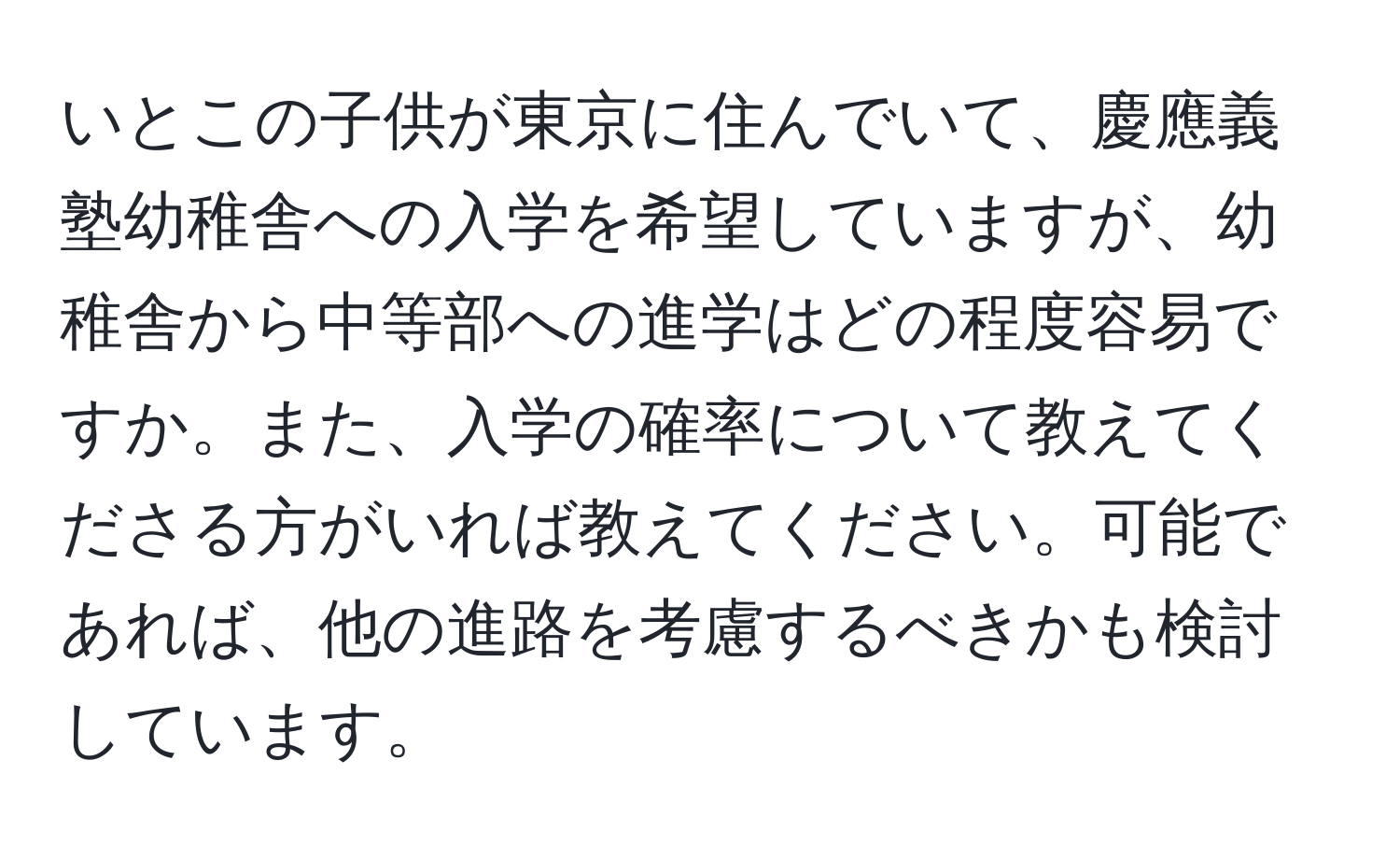 いとこの子供が東京に住んでいて、慶應義塾幼稚舎への入学を希望していますが、幼稚舎から中等部への進学はどの程度容易ですか。また、入学の確率について教えてくださる方がいれば教えてください。可能であれば、他の進路を考慮するべきかも検討しています。