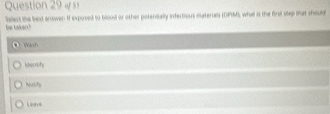 « 51
Select the best answer: If exposed to blood or other potentially infectious materials (OPIM), what is the first step that should
be taken?
Wash
Identify
Notity
Leave