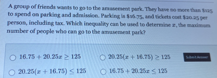 A group of friends wants to go to the amusement park. They have no more than $125
to spend on parking and admission. Parking is $16.75, and tickets cost $20.25 per
person, including tax. Which inequality can be used to determine x, the maximum
number of people who can go to the amusement park?
16.75+20.25x≥ 125 20.25(x+16.75)≥ 125 Submit Answer
20.25(x+16.75)≤ 125 16.75+20.25x≤ 125