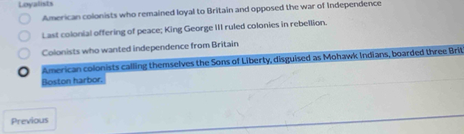 Loyalists
American colonists who remained loyal to Britain and opposed the war of Independence
Last colonial offering of peace; King George III ruled colonies in rebellion.
Colonists who wanted independence from Britain
American colonists calling themselves the Sons of Liberty, disguised as Mohawk Indians, boarded three Brit
Boston harbor.
Previous