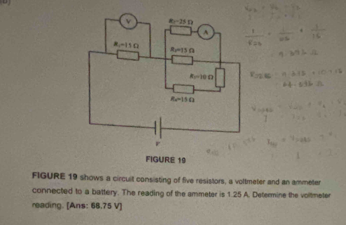 FIGURE 19 shows a circuit consisting of five resistors, a voltmeter and an ammeter
connected to a battery. The reading of the ammeter is 1.25 A. Determine the voltmeter
reading. [Ans: 68.75 V]