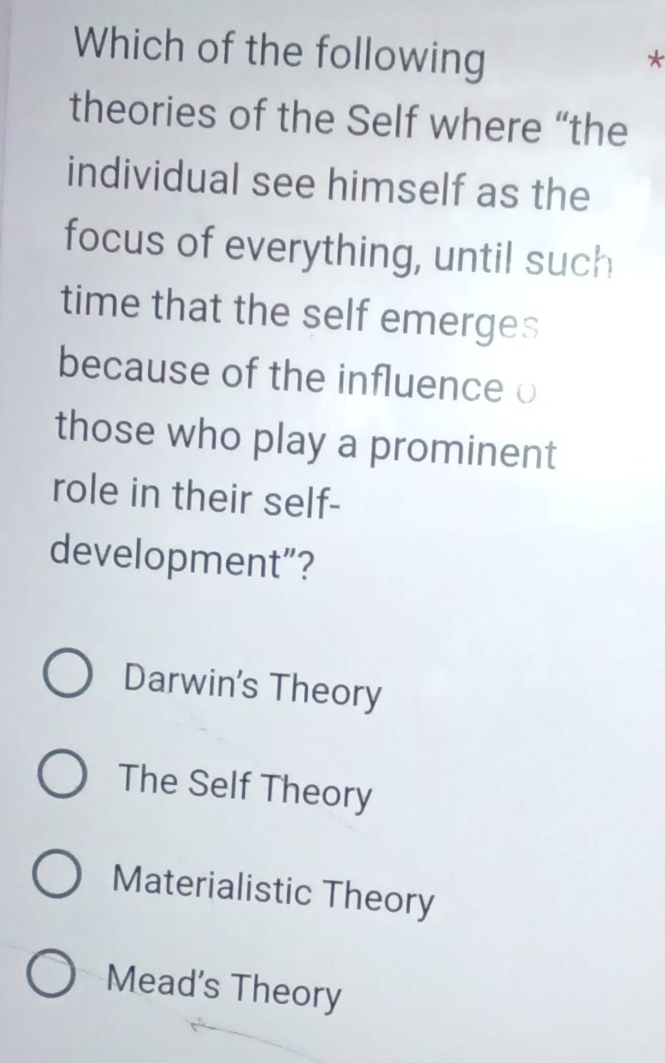 Which of the following
*
theories of the Self where “the
individual see himself as the
focus of everything, until such
time that the self emerges
because of the influence o
those who play a prominent
role in their self-
development”?
Darwin's Theory
The Self Theory
Materialistic Theory
Mead's Theory