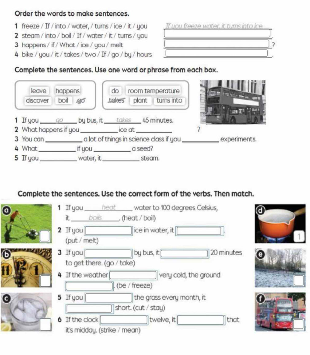 Order the words to make sentences. 
1 freeze / If / into / water, / turns / ice / it / you If you freeze water, it turns into ice 
2 steam / into / boil / If / water / it / turns / you 
3 happens / if / What / ice / you / melt ? 
4 bike / you / it / takes / two / If / go / by / hours 
Complete the sentences. Use one word or phrase from each box. 
leave happens do room temperature 
discover boil takes plant turns into 
1 If you_ by bus, it _takes 45 minutes. 
2 What happens if you _ice at_ 
? 
3 You can _a lot of things in science class if you_ experiments. 
4 What_ if you_ a seed? 
5 If you _water, it_ steam. 
Complete the sentences. Use the correct form of the verbs. Then match. 
1 If you heat water to 100 degrees Celsius, 
it _boils _. (heat / boil) 
2 If you ice in water, it 
(put / melt) 
6 3 If you by bus, it 20 minutes e 
to get there. (go / take) 
1 1 4 If the weather very cold, the ground 
. (be / freeze) 
5 If you the grass every month, it A 
short. (cut / stay) 
6 If the clock twelve, it that 
it's midday. (strike / mean)