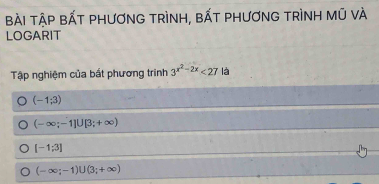 BÀI TậP BẤT PHươNG TRìNH, bẤT PHƯơNG TRìNH Mũ vÀ
LOGARIT
Tập nghiệm của bất phương trình 3^(x^2)-2x<27</tex> là
(-1;3)
(-∈fty ;-1]∪ [3;+∈fty )
[-1;3]
(-∈fty ;-1)∪ (3;+∈fty )