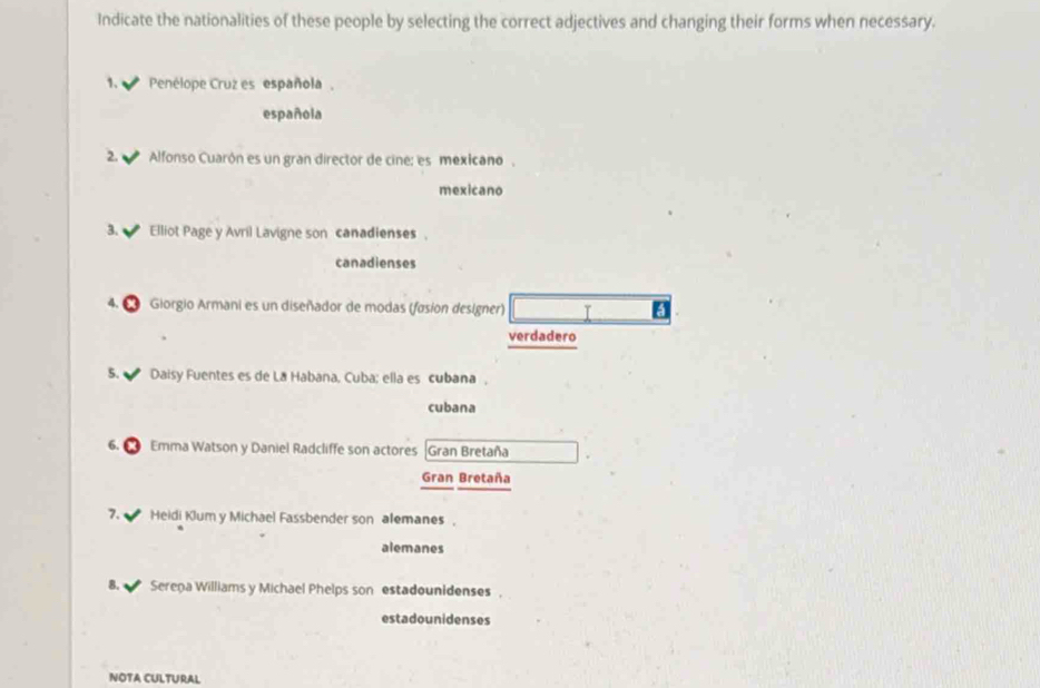 Indicate the nationalities of these people by selecting the correct adjectives and changing their forms when necessary. 
1. Penélope Cruz es española, 
española 
2. Alfonso Cuarón es un gran director de cine: es mexicano. 
mexicano 
3. Elliot Page y Avril Lavigne son canadienses . 
canadienses 
* Giorgio Armani es un diseñador de modas (fasion designer) T a 
verdadero 
5. Daisy Fuentes es de La Habana, Cuba; ella es cubana , 
cubana 
Emma Watson y Daniel Radcliffe son actores Gran Bretaña 
Gran Bretaña 
7. Heidi Klum y Michael Fassbender son alemanes , 
alemanes 
8. Sereņa Williams y Michael Phelps son estadounidenses 
estadounidenses 
NOTA CULTURAL