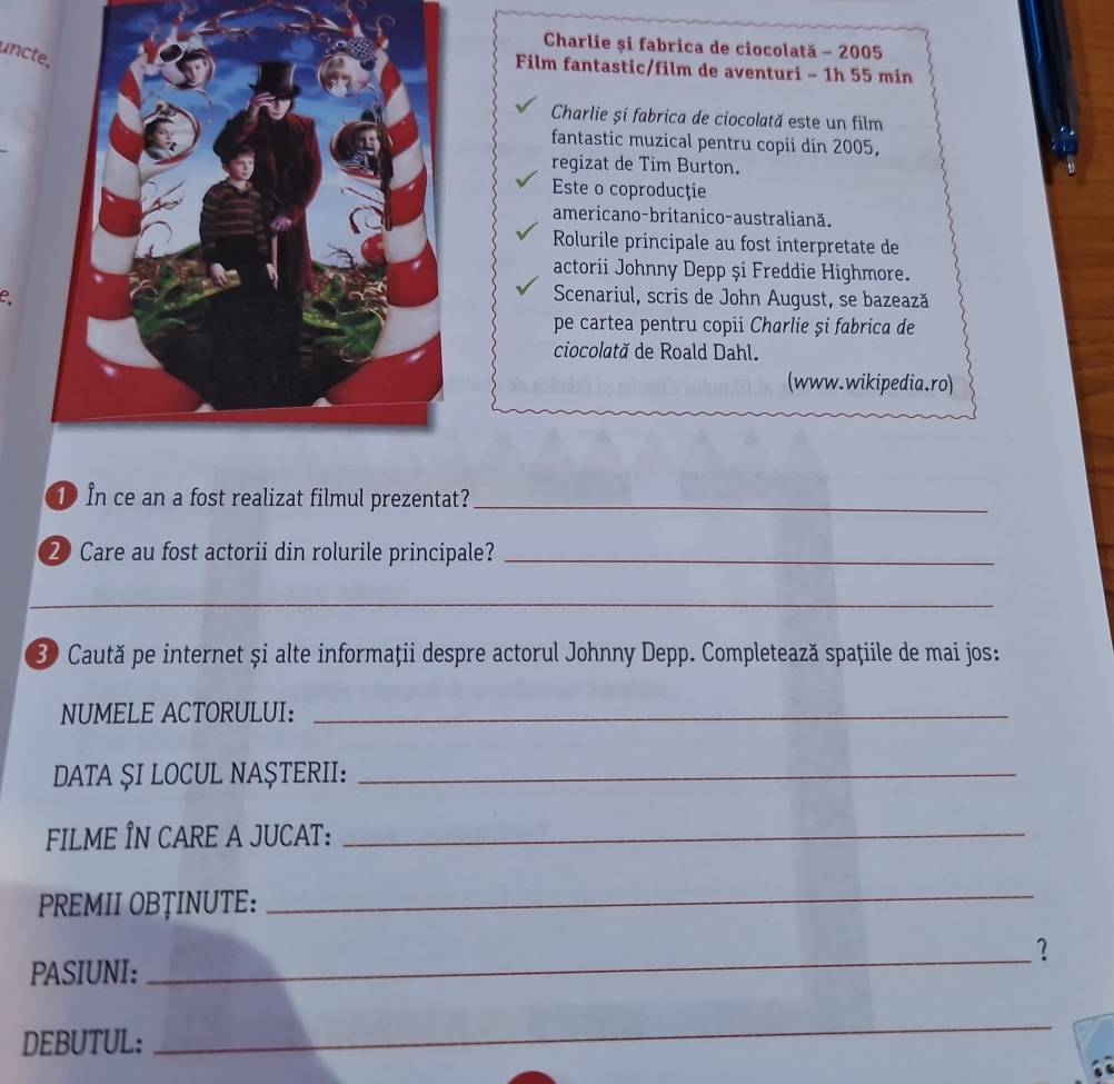 Charlie și fabrica de ciocolată - 2005 
uncte. 
Film fantastic/film de aventuri - 1h 55 min
Charlie și fabrica de ciocolată este un film 
fantastic muzical pentru copii din 2005, 
regizat de Tim Burton. 
Este o coproducţie 
americano-britanico-australiană. 
Rolurile principale au fost interpretate de 
actorii Johnny Depp și Freddie Highmore. 
e、 
Scenariul, scris de John August, se bazează 
pe cartea pentru copii Charlie și fabrica de 
ciocolată de Roald Dahl. 
(www.wikipedia.ro) 
① In ce an a fost realizat filmul prezentat?_ 
20 Care au fost actorii din rolurile principale?_ 
_ 
0 Caută pe internet și alte informaţii despre actorul Johnny Depp. Completează spațiile de mai jos: 
NUMELE ACTORULUI:_ 
DATA ŞI LOCUL NAŞTERII:_ 
FILME ÎN CARE A JUCAT:_ 
PREMII OBȚINUTE: 
_ 
_? 
PASIUNI: 
DEBUTUL: 
_
