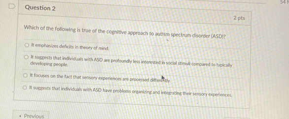 Which of the following is true of the cognitive approach to autism spectrum disorder (ASD)?
It emphasizes deficits in theory of mind.
It suggests that individuals with ASD are profoundly less interested in social stimuli compared to typically
developing people.
It focuses on the fact that sensory experiences are processed differently.
It suggests that individuals with ASD have problems organizing and integrating their sensory experiences.
Previous