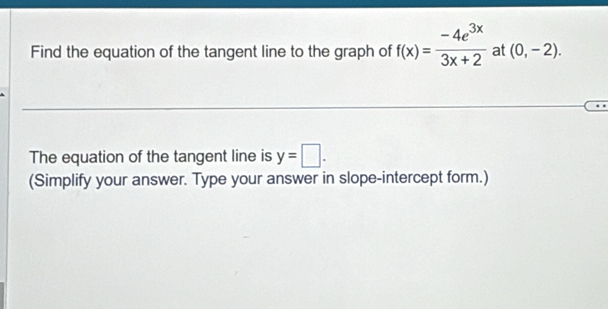 Find the equation of the tangent line to the graph of f(x)= (-4e^(3x))/3x+2  at (0,-2). 
The equation of the tangent line is y=□. 
(Simplify your answer. Type your answer in slope-intercept form.)