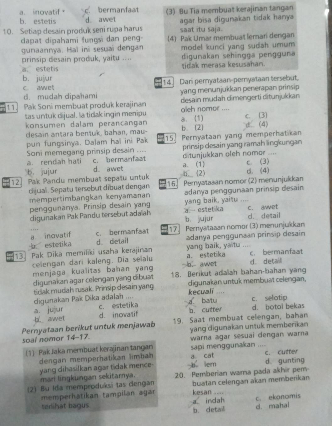 a、 inovatif c. bermanfaat (3) Bu Tia membuat kerajinan tangan
b. estetis d. awet agar bisa digunakan tidak hanya
10. Setiap desain produk seni rupa harus saat itu saja.
dapat dipahami fungsi dan peng- (4) Pak Umar membuat lemari dengan
gunaannya. Hal ini sesuai dengan model kunci yang sudah umum
prinsip desain produk, yaitu .... digunakan sehingga pengguna
a estetis tidak merasa kesusahan.
b. jujur
c. awet 14. Dari pernyataan-pernyataan tersebut,
d. mudah dipahami yang menunjukkan penerapan prinsip
11. Pak Soni membuat produk kerajinan desain mudah dimengerti ditunjukkan
tas untuk dijual. Ia tidak ingin menipu oleh nomor ....
konsumen dalam perancangan a. (1) c. (3)
desain antara bentuk, bahan, mau- b. (2)
d. (4)
pun fungsinya. Dalam hal ini Pak 15. Pernyataan yang memperhatikan
Soni memegang prinsip desain .... prinsip desain yang ramah lingkungan
a. rendah hati c. bermanfaat ditunjukkan oleh nomor ....
b. jujur d. awet a. (1) c. (3)
b. (2)
12. Pak Pandu membuat sepatu untuk d. (4)
dijual. Sepatu tersebut dibuat dengan 16. Pernyataaan nomor (2) menunjukkan
mempertimbangkan kenyamanan adanya penggunaan prinsip desain
penggunanya. Prinsip desain yang yang baik, yaitu ....
digunakan Pak Pandu tersebut adalah a. estetika c. awet
b. jujur d. detail
a. inovatif c. bermanfaat 17. Pernyataaan nomor (3) menunjukkan
b. estetika d. detail adanya penggunaan prinsip desain
13. Pak Dika memiliki usaha kerajinan yang baik, yaitu ....
celengan dari kaleng. Dia selalu a. estetika c. bermanfaat
menjaga kualitas bahan yang b. awet
d. detail
digunakan agar celengan yang dibuat 18. Berikut adalah bahan-bahan yang
tidak mudah rusak. Prinsip desain yang digunakan untuk membuat celengan,
kecuali ....
digunakan Pak Dika adalah ....
a. jujur c. estetika a. batu
c. selotip
b. awet d. inovatif b. cutter d. botol bekas
Pernyataan berikut untuk menjawab 19. Saat membuat celengan, bahan
soal nomor 14-17. yang digunakan untuk memberikan
warna agar sesuai dengan warna
(1) Pak Jaka membuat kerajinan tangan sapi menggunakan ....
a. cat
dengan memperhatikan limbah c. cutter
yang dihasilkan agar tidak mence- b. lem d. gunting
mari lingkungan sekitarnya. 20. Pemberian warna pada akhir pem-
(2) Bu Ida memproduksi tas dengan
buatan celengan akan memberikan
memperhatikan tampilan agar kesan ....
terlihat bagus. a. indah c. ekonomis
b. detail d. mahal