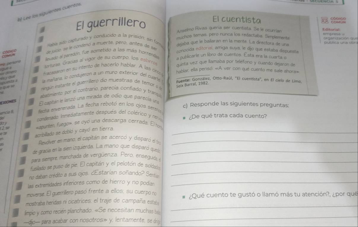 Lee los siguientes cuentos
El guerrillero
El cuentista COMUN Códico
Anselmo Rivas quería ser cuentista. Se le ocurrían Editorial:
muchos temas, pero nunca los redactaba. Simplemente empresa u organización que
Había sido capturado y conducido a la prisión; sin form dejaba que le bailaran en la mente. La directora de una publica una obra
Códico dejuicio, se le condenó a muerte, pero, antes de ser
conocida editorial, amiga suya, le dijo que estaba dispuesta
COMUN
ilevado al paredón, fue sometido a las más horrendas a publicarle un libro de cuentos. Esta era la cuarta o
to.  ersona
sigue a
torturas. Gracías al vigor de su cuerpo, los esbirros
quinta vez que llamaba por teléfono y cuando dejaron de
résy que or dínero
fracasaron en su intento de hacerlo hablar. A las cinco  hablar, ella pensó: «A ver con qué cuento me sale ahora»
spuesta a la mañaria, lo condujeron a un muro exterior del cuarte  Fuente: González, Otto-Raúl, “El cuentista', en El cielo de Limo.
o que se
ningún instante el guerrillero dío muestras de temor o d Seix Barral, 1982.
abatimiento: por el contrario, parecía confiado y tranqui
EXIONES
El capitán le lanzó una mirada de odio que parecía una
c) Responde las siguientes preguntas:
encia B flecha envenenada. La flecha rebotó en los ojos sereno 
ie
condenado. Inmediatamente después del colérico y nervio # ¿De qué trata cada cuento?
día y
1 2 se «apunten, fuego», se oyó una descarga cerrada. El ho
e te acribillado se dobló y cayó en tierra._
a5
Revólver en mano, el capitán se acercó y disparó el tiro_
de gracia en la sien izquierda. La mano que disparó quedó_
para siempre, manchada de vergüenza. Pero, enseguida, e_
fusilado se puso de pie. El capitán y el pelotón de soldados
no daban crédito a sus ojos. ¿Estarían soñando? Sentía
_
las extremidades inferiores como de hierro y no podian_
moverse. El guerrillero pasó frente a ellos; su cuerpo no
¿Qué cuento te gustó o llamó más tu atención?, ¿por qué
mostraba heridas ní cicatrices; el traje de campaña estaba
_
limpio y como recién planchado. «Se necesitan muchas bale
_
—dijo— para acabar con nosotros» y, lentamente, se dirg