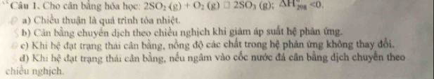 Cho cân bằng hóa học: 2SO_2(g)+O_2(g)□ 2SO_3(g); △ H_(208)°<0</tex>.
a) Chiều thuận là quá trình tỏa nhiệt.
b) Cân bằng chuyển dịch theo chiều nghịch khi giảm áp suất hệ phản ứng.
c) Khi hệ đạt trạng thái cân bằng, nồng độ các chất trong hệ phản ứng không thay đổi.
d) Khi hệ đạt trạng thái cân bằng, nếu ngâm vào cốc nước đá cân bằng dịch chuyển theo
chiều nghịch.