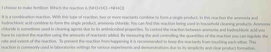 choose to make fertilizer. Which the reaction is (NH3+HCl->NH4Cl)
It is a combination reaction. With this type of reaction, two or more reactants combine to form a single product. In this reaction the ammonia and 
hydrochloric acid combine to form the single product, ammonia chloride. You can find this reaction being used in household cleaning products. Ammonia 
chloride is sometimes used in cleaning agents due to its antimicrobial properties. To control the reaction between ammonia and hydrochloric acid you 
have to control the reaction using the amounts of reactants added. By measuring the and controlling the quantities of the reaction you can regulate the 
rate and extent of the reaction. To prevent the reaction from happening it is recommended to keep the reactants from touching each other. This 
reaction is commonly used in laboratories settings for various experiments and demonstrations due to its simplicity and clear product formation.