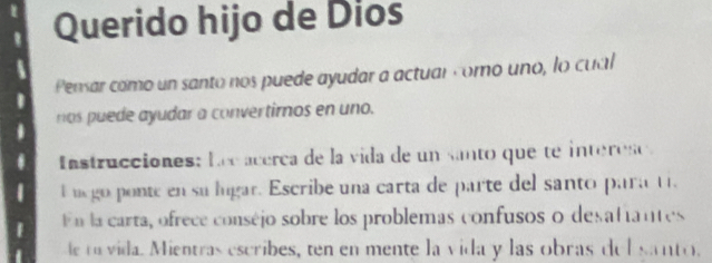 Querido hijo de Dios 
Pensar como un santo nos puede ayudar a actuar como uno, lo cual 
nos puede ayudar a convertimos en uno. 
Instrucciones: Lec acerca de la vida de un santo que te interese 
E uego ponte en su lugar. Escribe una carta de parte del santo para t 
f En la carta, ofrece conséjo sobre los problemas confusos o desatiantes 
e a vida. Mientras escribes, ten en mente la vida y las obras del santo.