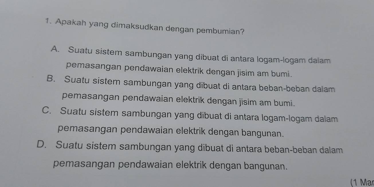 Apakah yang dimaksudkan dengan pembumian?
A. Suatu sistem sambungan yang dibuat di antara logam-logam dalam
pemasangan pendawaian elektrik dengan jisim am bumi.
B. Suatu sistem sambungan yang dibuat di antara beban-beban dalam
pemasangan pendawaian elektrik dengan jisim am bumi.
C. Suatu sistem sambungan yang dibuat di antara logam-logam dalam
pemasangan pendawaian elektrik dengan bangunan.
D. Suatu sistem sambungan yang dibuat di antara beban-beban dalam
pemasangan pendawaian elektrik dengan bangunan.
(1 Mar