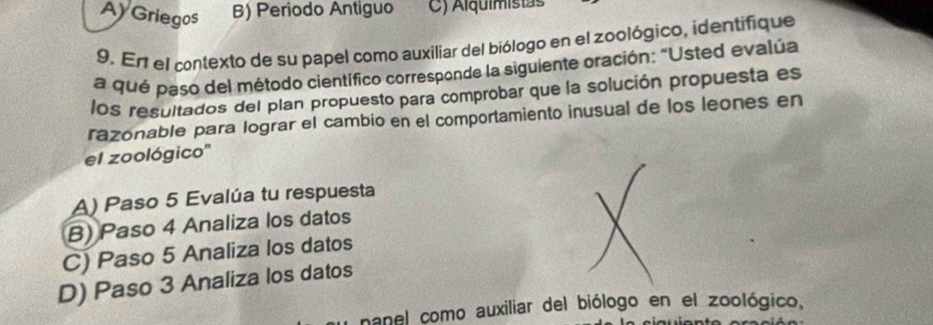 Ay Griegos B) Periodo Antiguo C) Alquimistas
9. En el contexto de su papel como auxiliar del biólogo en el zoológico, identifique
a qué paso del método científico corresponde la siguiente oración: "Usted evalúa
los resultados del plan propuesto para comprobar que la solución propuesta es
razonable para lograr el cambio en el comportamiento inusual de los leones en
el zoológico''
A) Paso 5 Evalúa tu respuesta
B) Paso 4 Analiza los datos
C) Paso 5 Analiza los datos
D) Paso 3 Analiza los datos
nanel como auxiliar del biólogo en el zoológico.