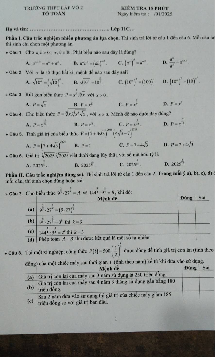 TRƯỜNG THPT lÁp VÒ 2 kièm tra 15 phút
tô toán Ngày kiểm tra : /01/2025
Họ và tên: _Lớp 11C...
Phần I. Câu trắc nghiệm nhiều phương án lựa chọn. Thí sinh trả lời từ câu 1 đến câu 6. Mỗi câu hỏ
thí sinh chỉ chọn một phương án.
» Câu 1. Cho a,b>0;alpha ,beta ∈ R 1 . Phát biểu nào sau đây là đúng?
A. a^(n+j)=a^n+a^j. B. a^(alpha)b^(beta)=(ab)^alpha beta . C. (a°)^beta =a^(alpha d). D.  a^n/a^n =a^(n+j).
* Câu 2. Với đ là số thực bất kì, mệnh đề nào sau đây sai?
A. sqrt(10^n)=(sqrt(10))^n. B. sqrt(10^n)=10^(frac n)2. C. (10^n)^2=(100)^n. D. (10^n)^2=(10)^n^2.
* Câu 3. Rút gọn biểu thức P=x^(frac 1)3.sqrt[6](x) với x>0.
A. P=sqrt(x) B. P=x^(frac 1)8 C. P=x^(frac 2)9 D. P=x^2
» Câu 4. Cho biểu thức P=sqrt[3](x.sqrt [4]x^3sqrt x) , với x>0 Mệnh đề nào dưới đây đúng?
A. P=x^(frac 15)24. P=x^(frac 1)2. C. P=x^(frac 7)24. D. P=x^(frac 7)12.
B.
* Câu 5. Tính giá trị của biểu thức P=(7+4sqrt(3))^2025(4sqrt(3)-7)^2024
A. P=(7+4sqrt(3))^2024 B. P=1 C. P=7-4sqrt(3) D. P=7+4sqrt(3)
» Câu 6. Giá trị sqrt[3](2025).sqrt[5](2025) viết dưới dạng lũy thữa với số mũ hữu tỷ là
A. 2025^(frac 2)5. 2025^(frac 1)15. C. 2025^(frac 8)15. D. 2025^(frac 1)10
B.
Phần II. Câu trắc nghiệm đúng sai. Thí sinh trả lời từ câu 1 đến câu 2. Trong mỗi ý a), b), c), d) ở
mỗi câu, thí sinh chọn đúng hoặc sai.
* Câu 7. Cho biểu thức 9^(frac 2)5· 27^(frac 2)5=A và 144^(frac 3)4:9^(frac 3)4=B , khi đó:
* Câu 8. Tại một xí nghiệp, công thức P(t)=500.( 1/2 )^ t/3  được dùng để tính giá trị còn lại (tính theo
i gian t (tính theo năm) kể từ khi đưa vào sử dụng.