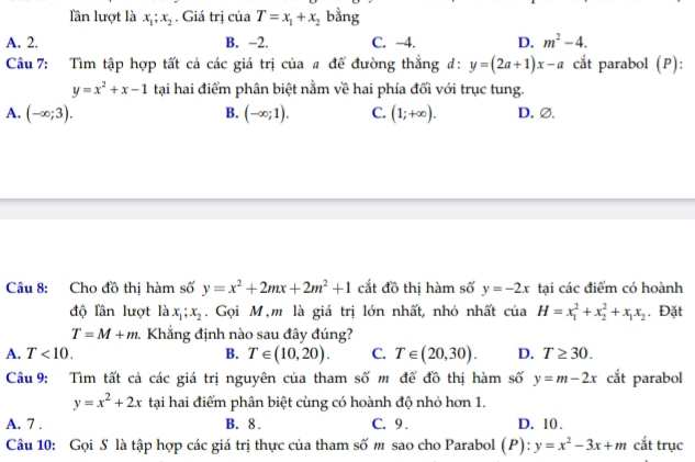 lần lượt là x_1; x_2 , Giá trị ciaT=x_1+x_2 bằng
A. 2. B. -2. C. −4. D. m^2-4. 
Câu 7: Tìm tập hợp tất cả các giá trị của # để đường thắng đ: y=(2a+1)x-a cắt parabol (P):
y=x^2+x-1 tại hai điểm phân biệt nằm về hai phía đối với trục tung.
B.
A. (-∈fty ;3). (-∈fty ;1). C. (1;+∈fty ). D. ∅.
Câu 8: Cho đồ thị hàm số y=x^2+2mx+2m^2+1 cắt đồ thị hàm số y=-2x tại các điểm có hoành
độ lân lượt là x_1; x_2. Gọi M,m là giá trị lớn nhất, nhỏ nhất của H=x_1^(2+x_2^2+x_1)x_2. Đặt
T=M+m. 1 Khắng định nào sau đây đúng?
A. T<10</tex>. B. T∈ (10,20). C. T∈ (20,30). D. T≥ 30. 
Câu 9: Tìm tất cả các giá trị nguyên của tham số m để đồ thị hàm số y=m-2x cắt parabol
y=x^2+2x tại hai điểm phân biệt cùng có hoành độ nhỏ hơn 1.
A. 7. B. 8. C. 9. D. 10.
Câu 10: Gọi S là tập hợp các giá trị thực của tham số m sao cho Parabol (P): y=x^2-3x+m cắt trục