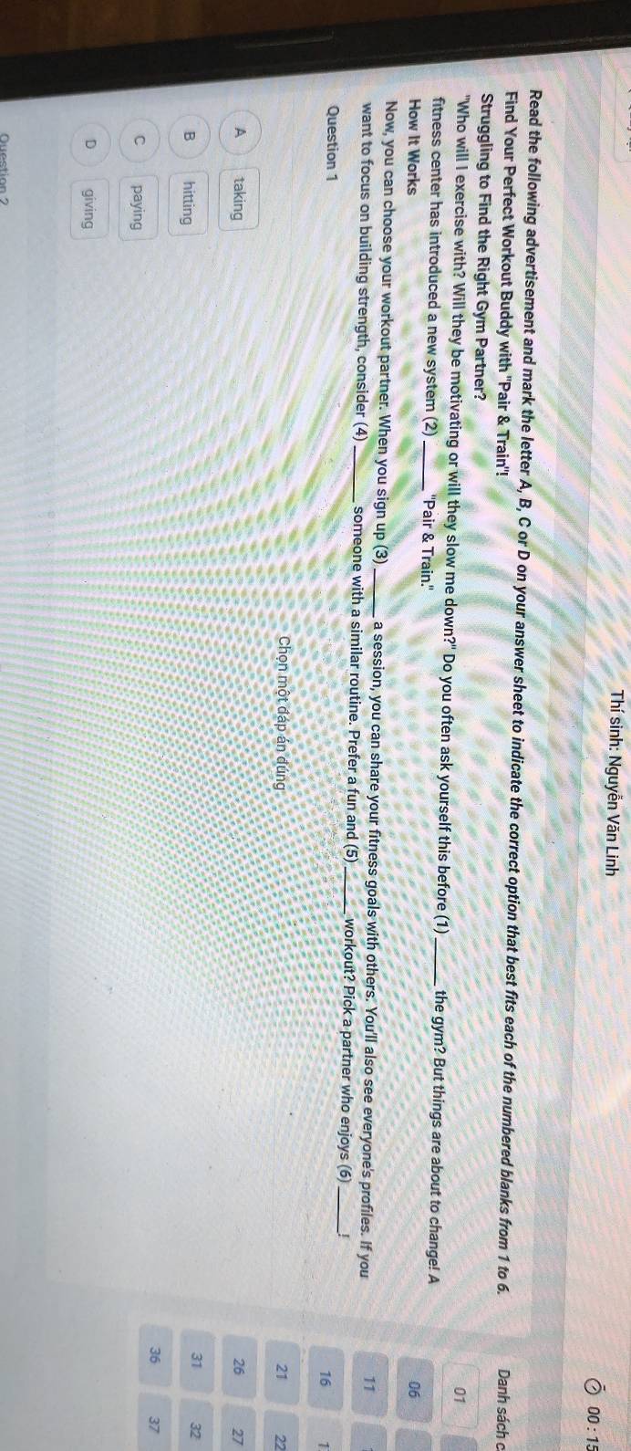 Thí sinh: Nguyễn Văn Linh 00: 15
Read the following advertisement and mark the letter A, B, C or D on your answer sheet to indicate the correct option that best fits each of the numbered blanks from 1 to 6. Danh sách c
Find Your Perfect Workout Buddy with "Pair & Train"!
Struggling to Find the Right Gym Partner?
01
"Who will I exercise with? Will they be motivating or will they slow me down?" Do you often ask yourself this before (1) _the gym? But things are about to change! A
fitness center has introduced a new system (2)_ ''Pair & Train.''
How It Works 06
Now, you can choose your workout partner. When you sign up (3)_ a session, you can share your fitness goals with others. You'll also see everyone's profiles. If you 11
want to focus on building strength, consider (4) _someone with a similar routine. Prefer a fun and (5) _workout? Pick a partner who enjoys (6)_ !
Question 1
16 1
Chọn một đáp án đúng 21 22
A taking 26 27
31 32
B hitting 36 37
c paying
D giving
Question ?